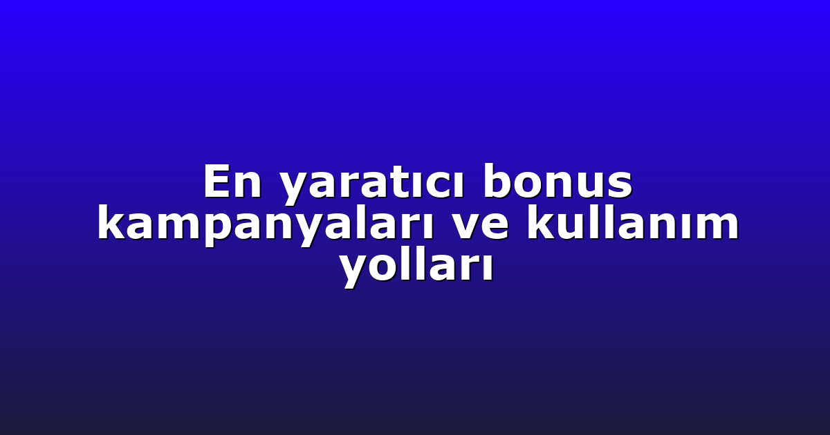 En yaratıcı bonus kampanyaları ve kullanım yolları