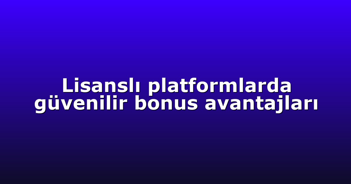 Lisanslı platformlarda güvenilir bonus avantajları