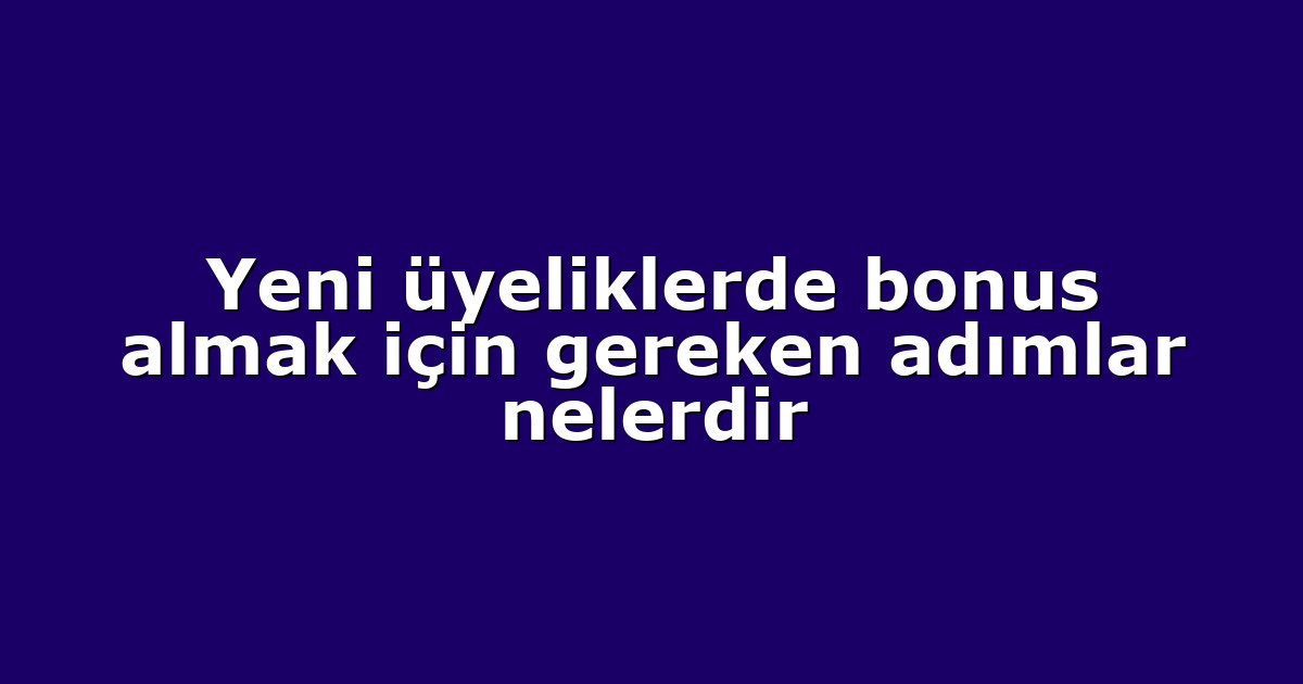 Yeni üyeliklerde bonus almak için gereken adımlar nelerdir