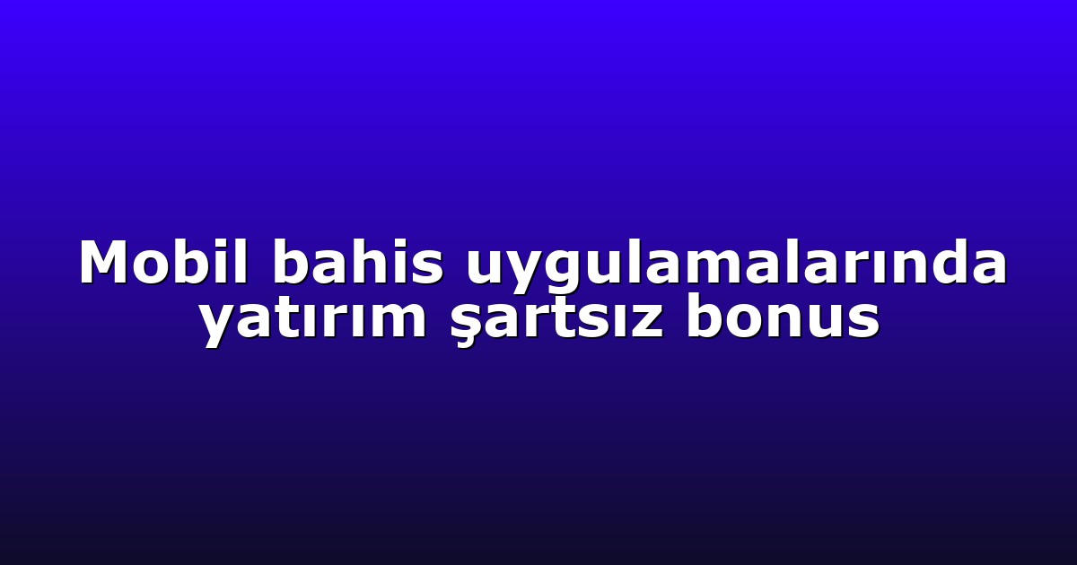 Mobil bahis uygulamalarında yatırım şartsız bonus